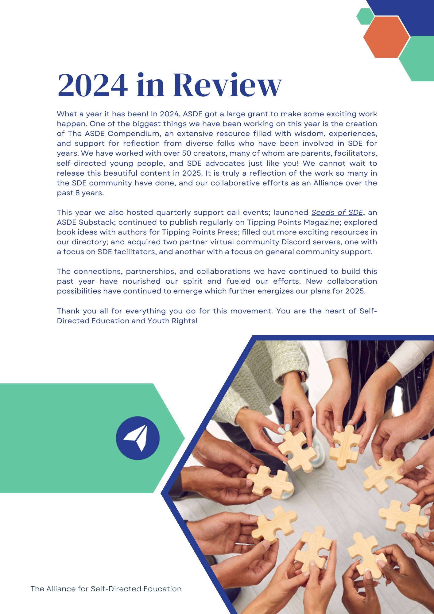 2024 in Review: What a year it has been! In 2024, ASDE got a large grant to make some exciting work happen. One of the biggest things we have been working on this year is the creation of The ASDE Compendium, an extensive resource filled with wisdom, experiences, and support for reflection from diverse folks who have been involved in SDE for years. We have worked with over 50 creators, many of whom are parents, facilitators, self-directed young people, and SDE advocates just like you! We cannot wait to release this beautiful content in 2025. It is truly a reflection of the work so many in the SDE community have done, and our collaborative efforts as an Alliance over the past 8 years.

This year we also hosted quarterly support call events; launched Seeds of SDE, an ASDE Substack; continued to publish regularly on Tipping Points Magazine; explored book ideas with authors for Tipping Points Press; filled out more exciting resources in our directory; and acquired two partner virtual community Discord servers, one with a focus on SDE facilitators, and another with a focus on general community support. 

The connections, partnerships, and collaborations we have continued to build this past year have nourished our spirit and fueled our efforts. New collaboration possibilities have continued to emerge which further energizes our plans for 2025.

Thank you all for everything you do for this movement. You are the heart of Self-Directed Education and Youth Rights!