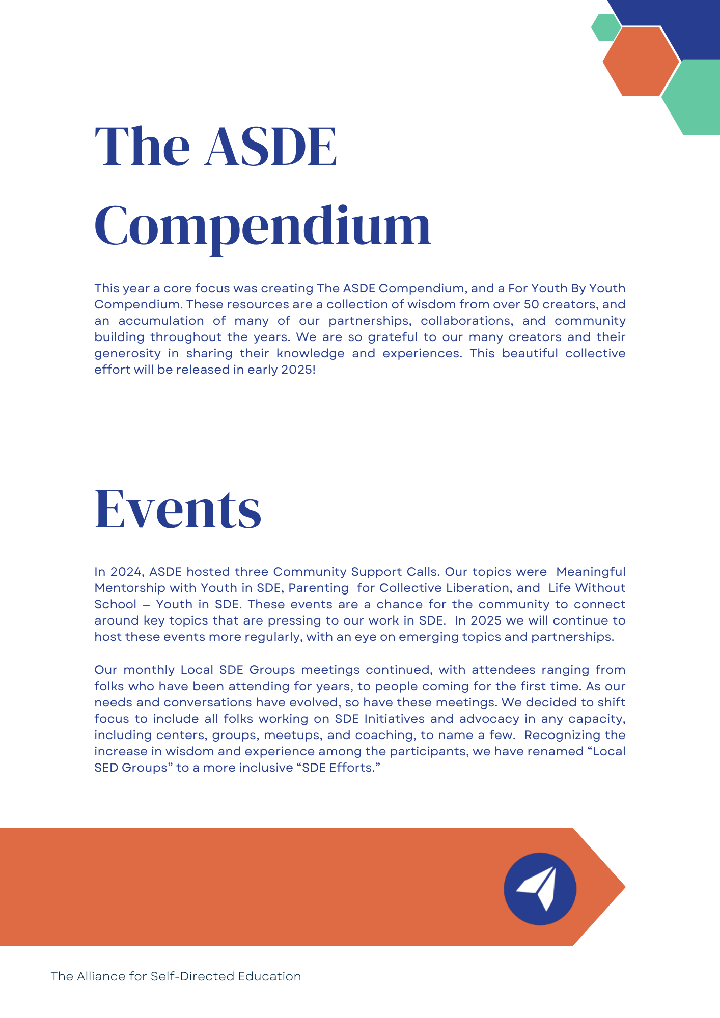 The ASDE Compendium: This year a core focus was creating The ASDE Compendium, and a For Youth By Youth Compendium. These resources are a collection of wisdom from over 50 creators, and an accumulation of many of our partnerships, collaborations, and community building throughout the years. We are so grateful to our many creators and their generosity in sharing their knowledge and experiences. This beautiful collective effort will be released in early 2025!

Events: In 2024, ASDE hosted three Community Support Calls. Our topics were  Meaningful Mentorship with Youth in SDE, Parenting  for Collective Liberation, and  Life Without School -- Youth in SDE. These events are a chance for the community to connect around key topics that are pressing to our work in SDE.  In 2025 we will continue to host these events more regularly, with an eye on emerging topics and partnerships. 

Our monthly Local SDE Groups meetings continued, with attendees ranging from folks who have been attending for years, to people coming for the first time. As our needs and conversations have evolved, so have these meetings. We decided to shift focus to include all folks working on SDE Initiatives and advocacy in any capacity, including centers, groups, meetups, and coaching, to name a few.  Recognizing the increase in wisdom and experience among the participants, we have renamed 