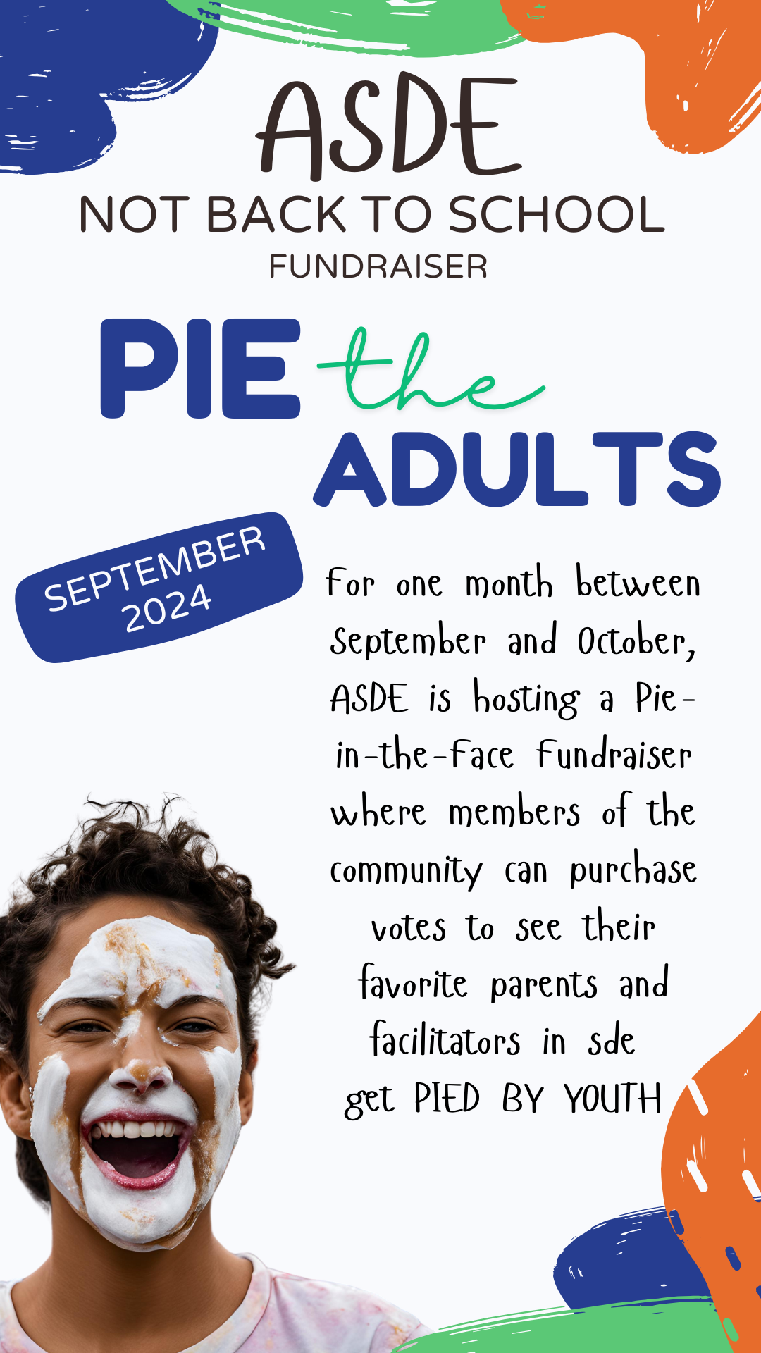 Pie the Adults. September 2024. ASDE Not Back to School Fundraiser. For one month between September and October, ASDE is hosting a Pie-in-the-Face Fundraiser where members of the community  can purchase votes to see their favorite parents and facilitators get PIED BY YOUTH.